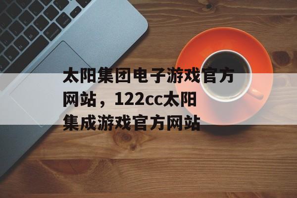 太阳集团电子游戏官方网站，122cc太阳集成游戏官方网站